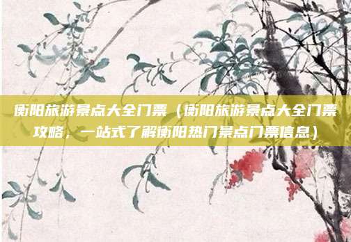 衡阳旅游景点大全门票(衡阳旅游景点大全门票攻略,一站式了解衡阳热门景点门票信息)