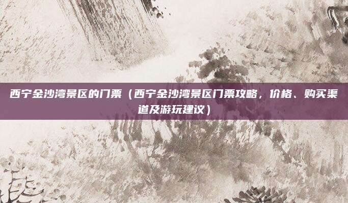 西宁金沙湾景区的门票(西宁金沙湾景区门票攻略,价格、购买渠道及游玩建议)