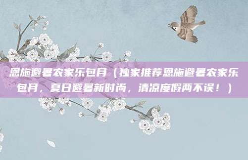 恩施避暑农家乐包月(独家推荐恩施避暑农家乐包月,夏日避暑新时尚,清凉度假两不误!)