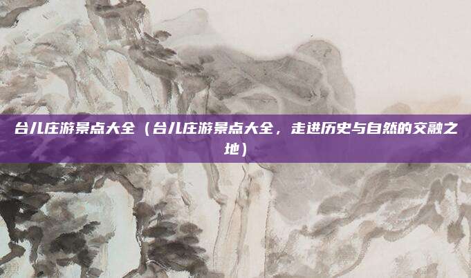 台儿庄游景点大全(台儿庄游景点大全,走进历史与自然的交融之地)