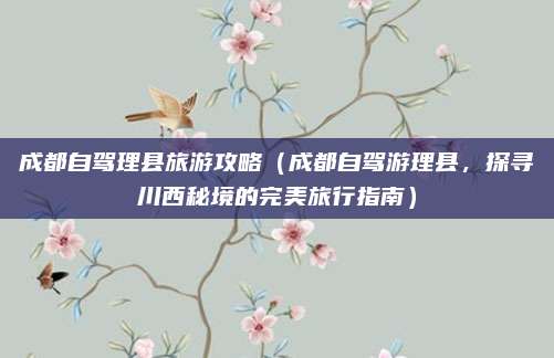 成都自驾理县旅游攻略（成都自驾游理县，探寻川西秘境的完美旅行指南）