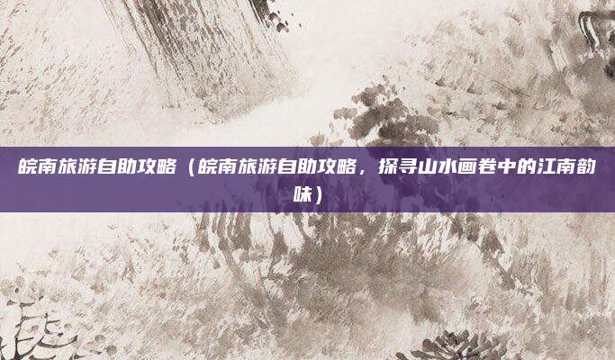皖南旅游自助攻略（皖南旅游自助攻略，探寻山水画卷中的江南韵味）