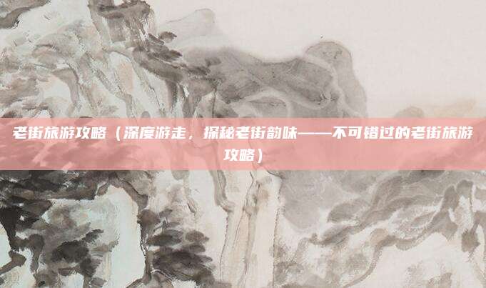 老街旅游攻略(深度游走,探秘老街韵味——不可错过的老街旅游攻略)