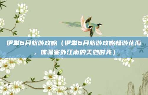 伊犁6月旅游攻略(伊犁6月旅游攻略畅游花海,体验塞外江南的美妙时光)