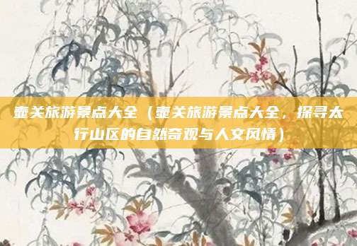 壶关旅游景点大全(壶关旅游景点大全,探寻太行山区的自然奇观与人文风情)