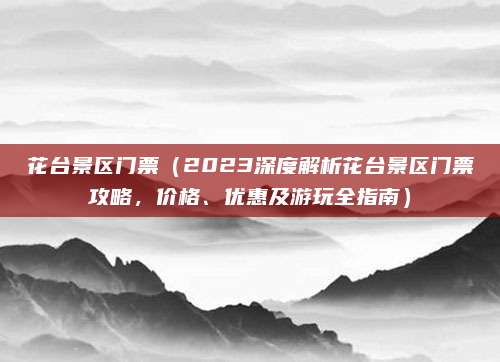 花台景区门票（2023深度解析花台景区门票攻略，价格、优惠及游玩全指南）