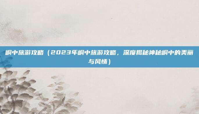 峒中旅游攻略(2023年峒中旅游攻略,深度揭秘神秘峒中的美丽与风情)