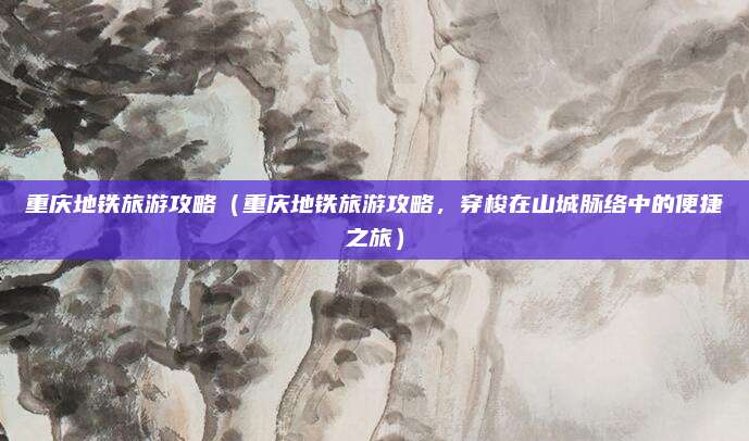 重庆地铁旅游攻略(重庆地铁旅游攻略,穿梭在山城脉络中的便捷之旅)