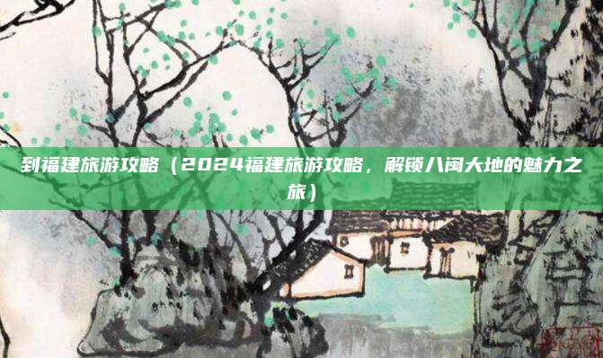 到福建旅游攻略（2024福建旅游攻略，解锁八闽大地的魅力之旅）