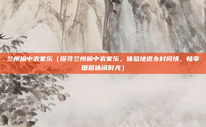 兰州榆中农家乐(探寻兰州榆中农家乐,体验地道乡村风情,畅享田园休闲时光)
