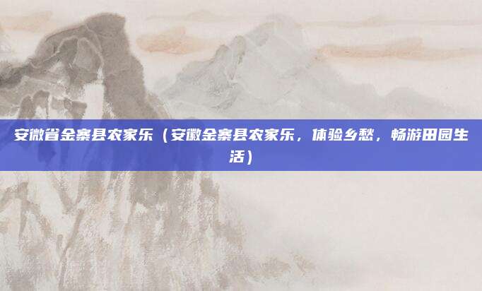 安微省金寨县农家乐（安徽金寨县农家乐，体验乡愁，畅游田园生活）