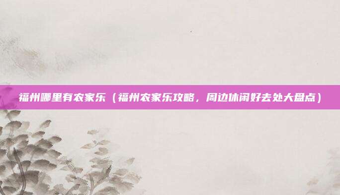 福州哪里有农家乐(福州农家乐攻略,周边休闲好去处大盘点)