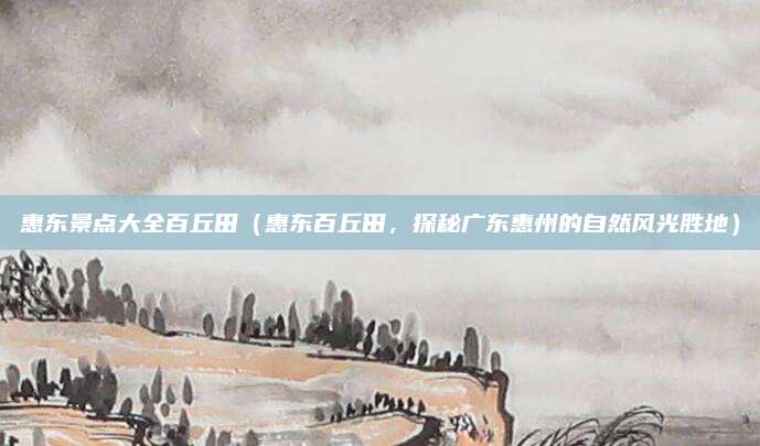 惠东景点大全百丘田（惠东百丘田，探秘广东惠州的自然风光胜地）