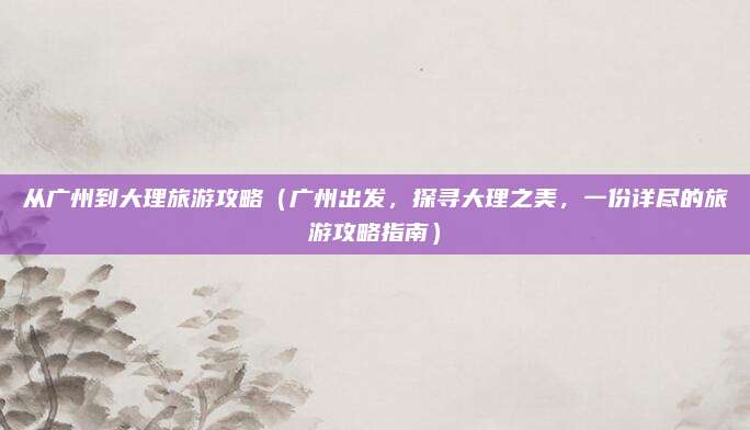 从广州到大理旅游攻略(广州出发,探寻大理之美,一份详尽的旅游攻略指南)