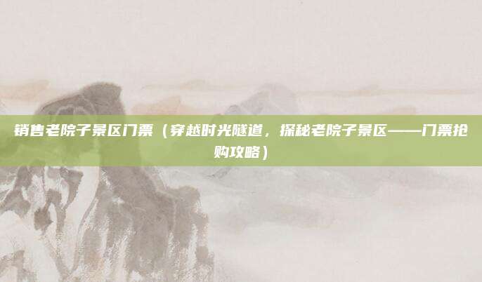 销售老院子景区门票(穿越时光隧道,探秘老院子景区——门票抢购攻略)