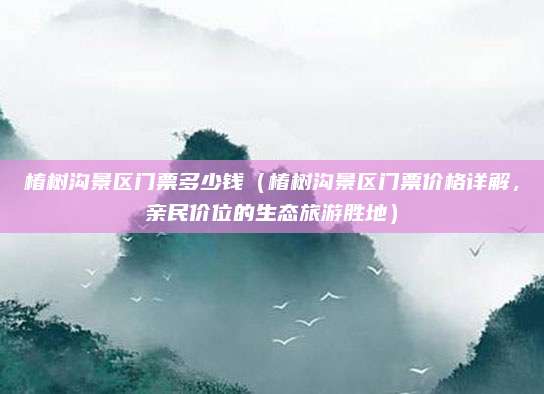 椿树沟景区门票多少钱(椿树沟景区门票价格详解,亲民价位的生态旅游胜地)