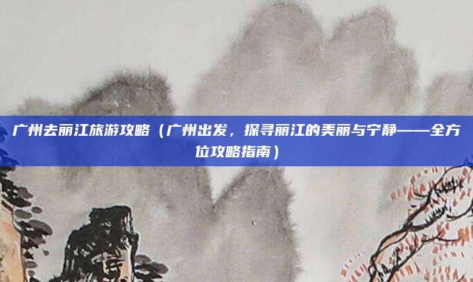 广州去丽江旅游攻略(广州出发,探寻丽江的美丽与宁静——全方位攻略指南)