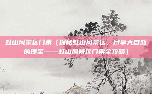虹山风景区门票(探秘虹山风景区,尽享大自然的瑰宝——虹山风景区门票全攻略)