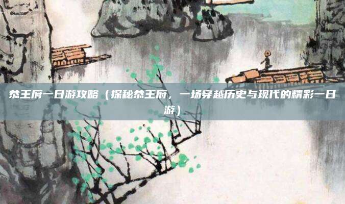 恭王府一日游攻略(探秘恭王府,一场穿越历史与现代的精彩一日游)