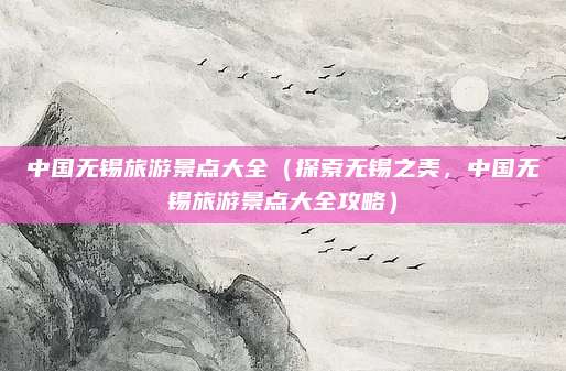 中国无锡旅游景点大全(探索无锡之美,中国无锡旅游景点大全攻略)