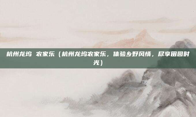 杭州龙坞 农家乐（杭州龙坞农家乐，体验乡野风情，尽享田园时光）