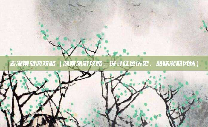 去湖南旅游攻略(湖南旅游攻略,探寻红色历史,品味湘韵风情)