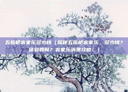 五指耙农家乐多少钱(探秘五指耙农家乐,多少钱?体验如何?农家乐消费攻略!)