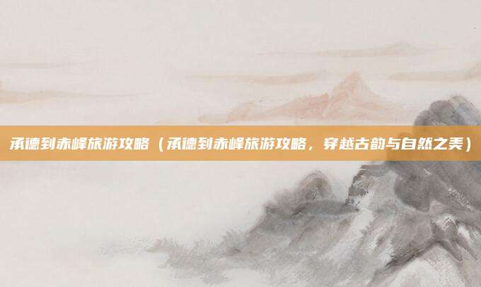 承德到赤峰旅游攻略(承德到赤峰旅游攻略,穿越古韵与自然之美)
