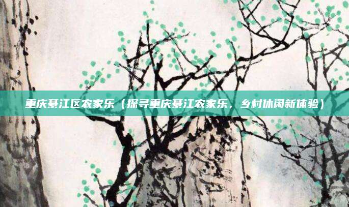 重庆綦江区农家乐(探寻重庆綦江农家乐,乡村休闲新体验)