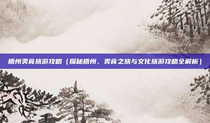 梧州美食旅游攻略(探秘梧州,美食之旅与文化旅游攻略全解析)