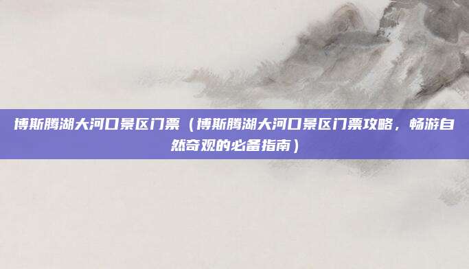 博斯腾湖大河口景区门票（博斯腾湖大河口景区门票攻略，畅游自然奇观的必备指南）