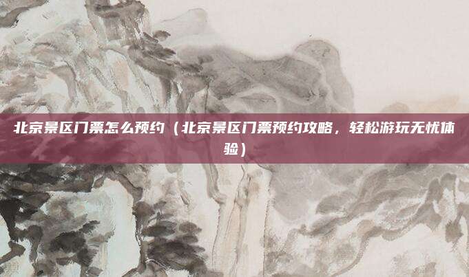 北京景区门票怎么预约(北京景区门票预约攻略,轻松游玩无忧体验)