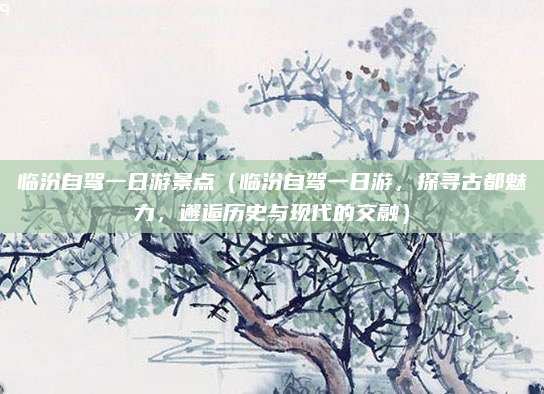 临汾自驾一日游景点(临汾自驾一日游,探寻古都魅力,邂逅历史与现代的交融)