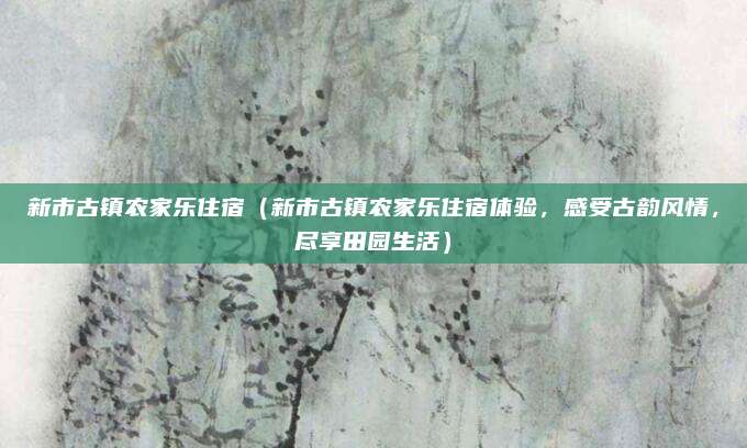 新市古镇农家乐住宿(新市古镇农家乐住宿体验,感受古韵风情,尽享田园生活)
