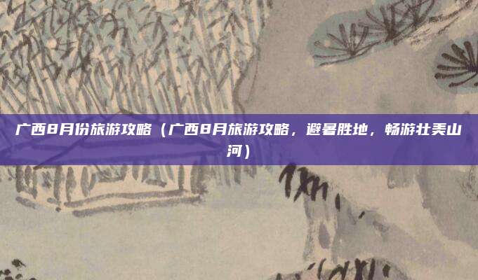 广西8月份旅游攻略(广西8月旅游攻略,避暑胜地,畅游壮美山河)