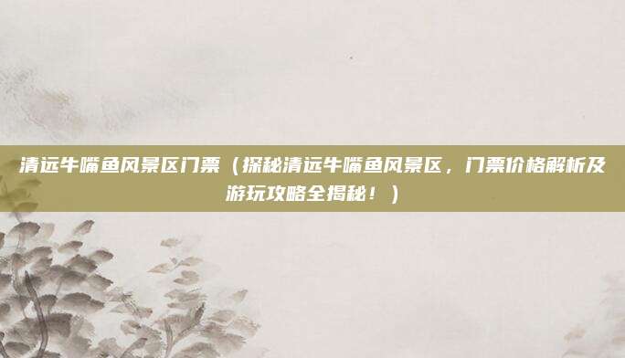 清远牛嘴鱼风景区门票(探秘清远牛嘴鱼风景区,门票价格解析及游玩攻略全揭秘!)