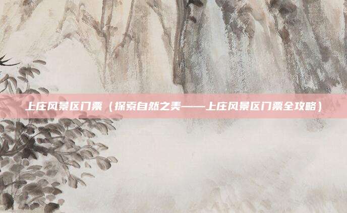 上庄风景区门票(探索自然之美——上庄风景区门票全攻略)