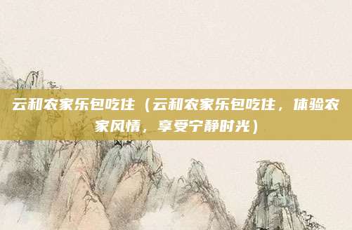 云和农家乐包吃住(云和农家乐包吃住,体验农家风情,享受宁静时光)