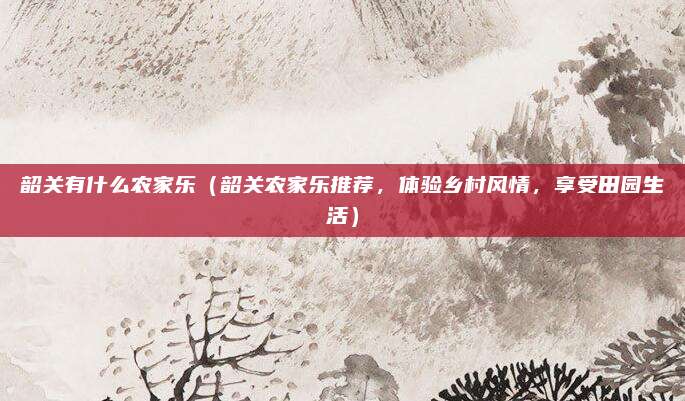 韶关有什么农家乐(韶关农家乐推荐,体验乡村风情,享受田园生活)