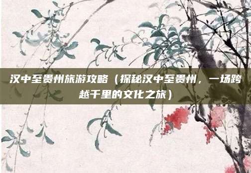 汉中至贵州旅游攻略(探秘汉中至贵州,一场跨越千里的文化之旅)
