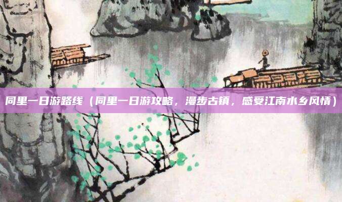 同里一日游路线（同里一日游攻略，漫步古镇，感受江南水乡风情）