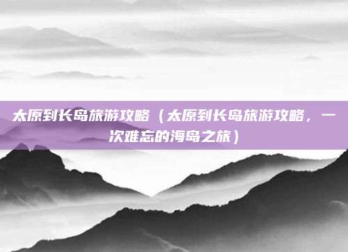 太原到长岛旅游攻略（太原到长岛旅游攻略，一次难忘的海岛之旅）