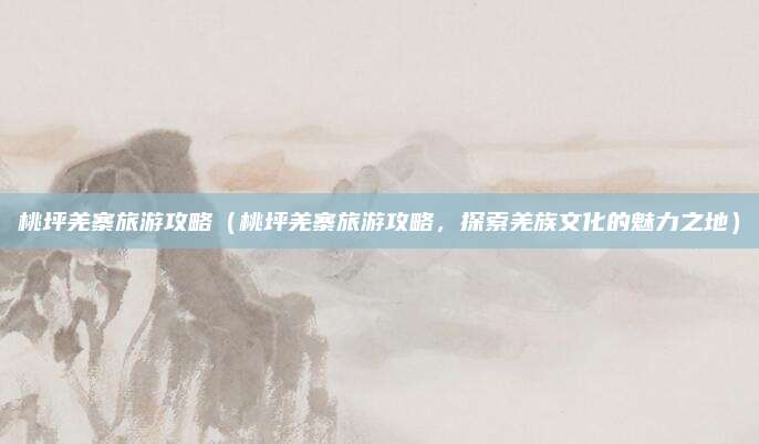 桃坪羌寨旅游攻略(桃坪羌寨旅游攻略,探索羌族文化的魅力之地)