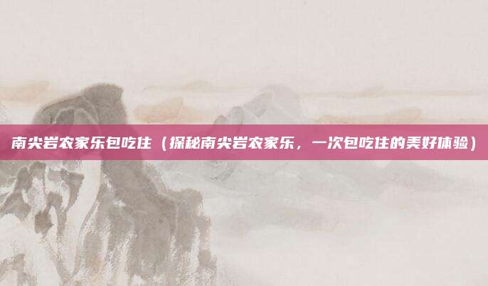 南尖岩农家乐包吃住(探秘南尖岩农家乐,一次包吃住的美好体验)