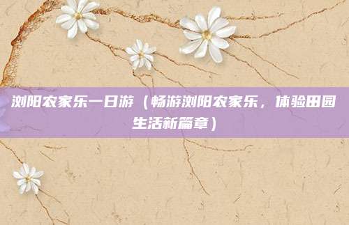 浏阳农家乐一日游(畅游浏阳农家乐,体验田园生活新篇章)