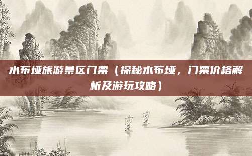 水布垭旅游景区门票（探秘水布垭，门票价格解析及游玩攻略）