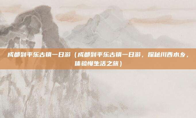 成都到平乐古镇一日游(成都到平乐古镇一日游,探秘川西水乡,体验慢生活之旅)