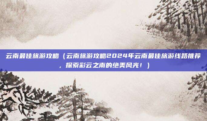 云南最佳旅游攻略（云南旅游攻略2024年云南最佳旅游线路推荐，探索彩云之南的绝美风光！）