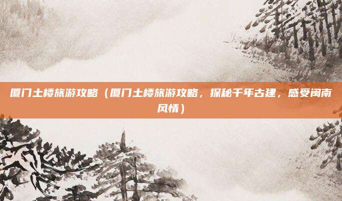 厦门土楼旅游攻略(厦门土楼旅游攻略,探秘千年古建,感受闽南风情)