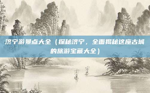 济宁游景点大全(探秘济宁,全面揭秘这座古城的旅游宝藏大全)